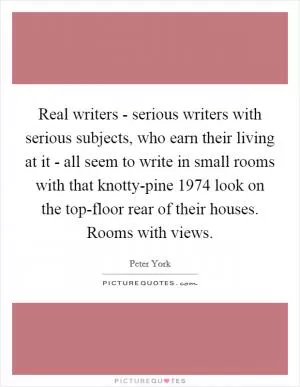 Real writers - serious writers with serious subjects, who earn their living at it - all seem to write in small rooms with that knotty-pine 1974 look on the top-floor rear of their houses. Rooms with views Picture Quote #1