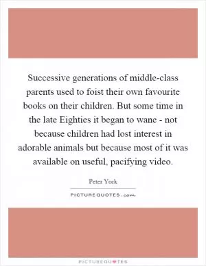 Successive generations of middle-class parents used to foist their own favourite books on their children. But some time in the late Eighties it began to wane - not because children had lost interest in adorable animals but because most of it was available on useful, pacifying video Picture Quote #1