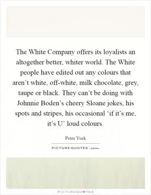 The White Company offers its loyalists an altogether better, whiter world. The White people have edited out any colours that aren’t white, off-white, milk chocolate, grey, taupe or black. They can’t be doing with Johnnie Boden’s cheery Sloane jokes, his spots and stripes, his occasional ‘if it’s me, it’s U’ loud colours Picture Quote #1