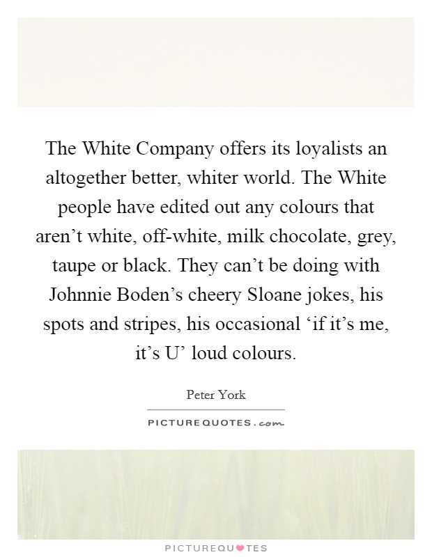 The White Company offers its loyalists an altogether better, whiter world. The White people have edited out any colours that aren't white, off-white, milk chocolate, grey, taupe or black. They can't be doing with Johnnie Boden's cheery Sloane jokes, his spots and stripes, his occasional ‘if it's me, it's U' loud colours Picture Quote #1