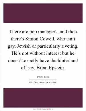 There are pop managers, and then there’s Simon Cowell, who isn’t gay, Jewish or particularly riveting. He’s not without interest but he doesn’t exactly have the hinterland of, say, Brian Epstein Picture Quote #1