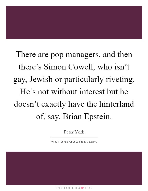 There are pop managers, and then there's Simon Cowell, who isn't gay, Jewish or particularly riveting. He's not without interest but he doesn't exactly have the hinterland of, say, Brian Epstein Picture Quote #1