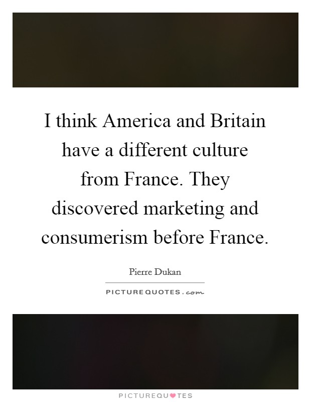 I think America and Britain have a different culture from France. They discovered marketing and consumerism before France Picture Quote #1