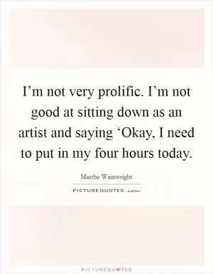 I’m not very prolific. I’m not good at sitting down as an artist and saying ‘Okay, I need to put in my four hours today Picture Quote #1