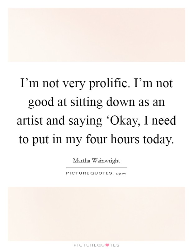 I'm not very prolific. I'm not good at sitting down as an artist and saying ‘Okay, I need to put in my four hours today Picture Quote #1