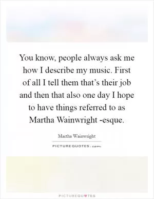 You know, people always ask me how I describe my music. First of all I tell them that’s their job and then that also one day I hope to have things referred to as Martha Wainwright -esque Picture Quote #1