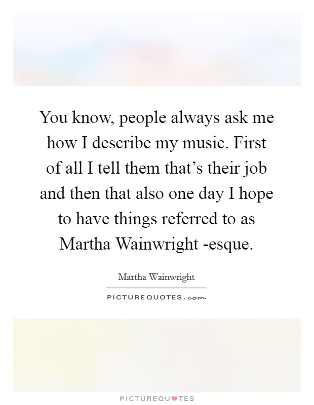 You know, people always ask me how I describe my music. First of all I tell them that's their job and then that also one day I hope to have things referred to as Martha Wainwright -esque Picture Quote #1