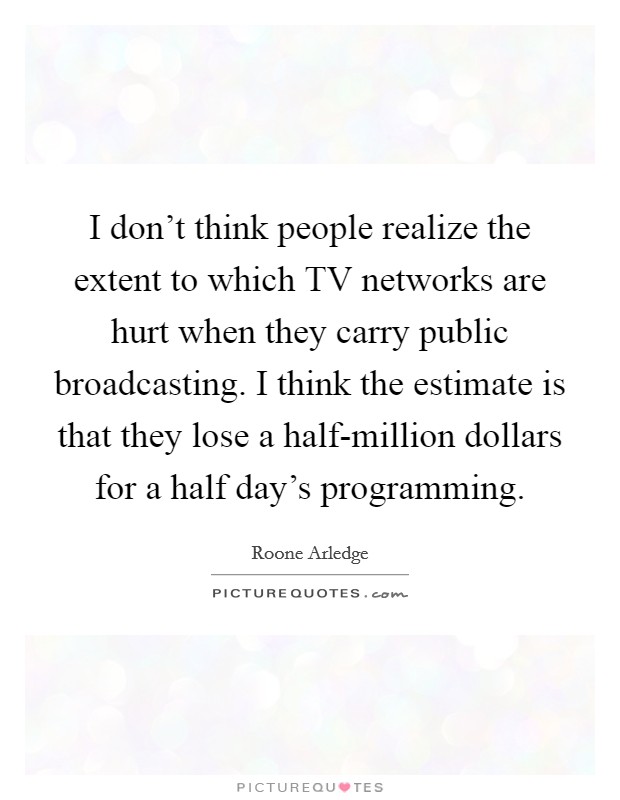 I don't think people realize the extent to which TV networks are hurt when they carry public broadcasting. I think the estimate is that they lose a half-million dollars for a half day's programming Picture Quote #1