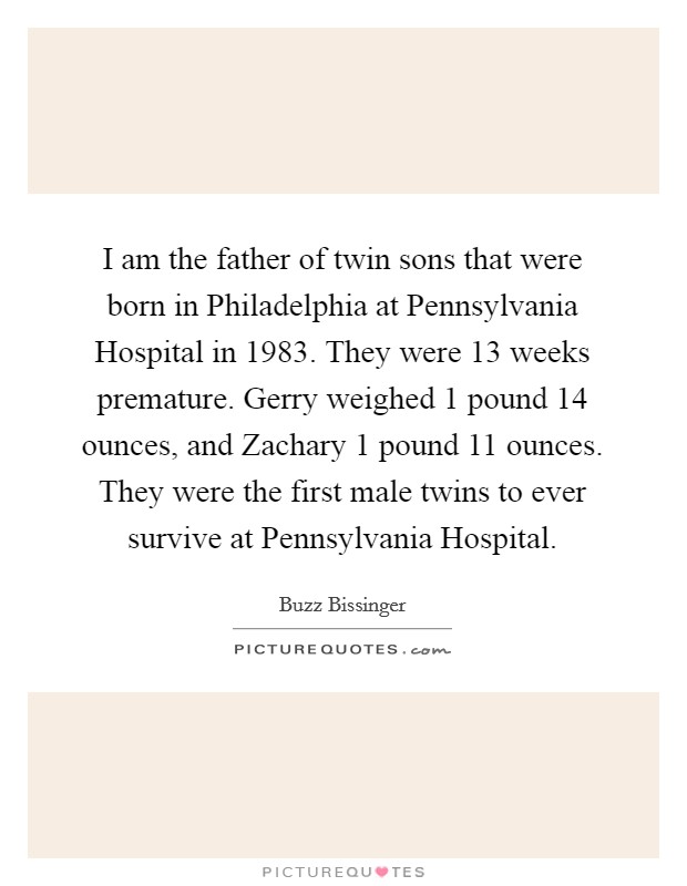 I am the father of twin sons that were born in Philadelphia at Pennsylvania Hospital in 1983. They were 13 weeks premature. Gerry weighed 1 pound 14 ounces, and Zachary 1 pound 11 ounces. They were the first male twins to ever survive at Pennsylvania Hospital Picture Quote #1