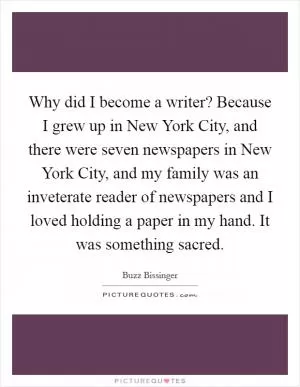 Why did I become a writer? Because I grew up in New York City, and there were seven newspapers in New York City, and my family was an inveterate reader of newspapers and I loved holding a paper in my hand. It was something sacred Picture Quote #1