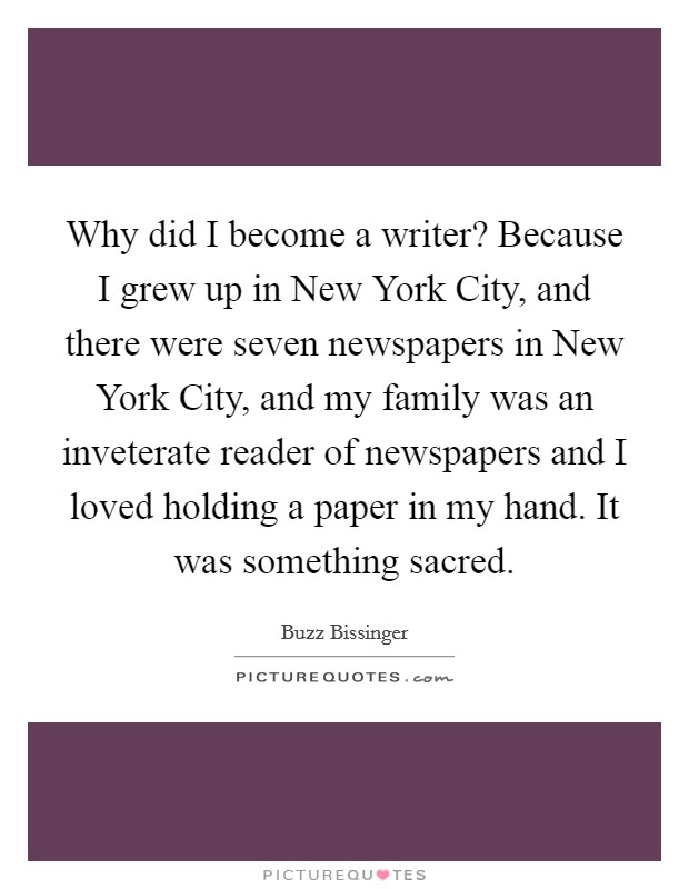 Why did I become a writer? Because I grew up in New York City, and there were seven newspapers in New York City, and my family was an inveterate reader of newspapers and I loved holding a paper in my hand. It was something sacred Picture Quote #1