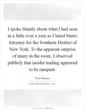 I spoke bluntly about what I had seen in a little over a year as United States Attorney for the Southern District of New York. To the apparent surprise of many in the room, I observed publicly that insider trading appeared to be rampant Picture Quote #1