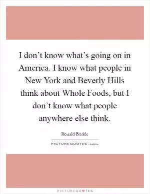 I don’t know what’s going on in America. I know what people in New York and Beverly Hills think about Whole Foods, but I don’t know what people anywhere else think Picture Quote #1