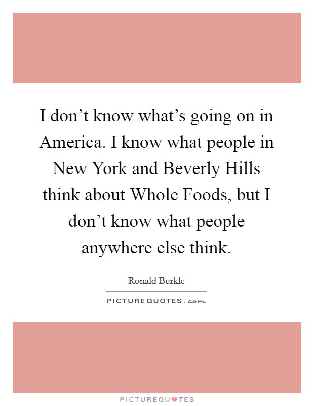 I don't know what's going on in America. I know what people in New York and Beverly Hills think about Whole Foods, but I don't know what people anywhere else think Picture Quote #1
