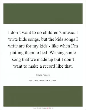 I don’t want to do children’s music. I write kids songs, but the kids songs I write are for my kids - like when I’m putting them to bed. We sing some song that we made up but I don’t want to make a record like that Picture Quote #1