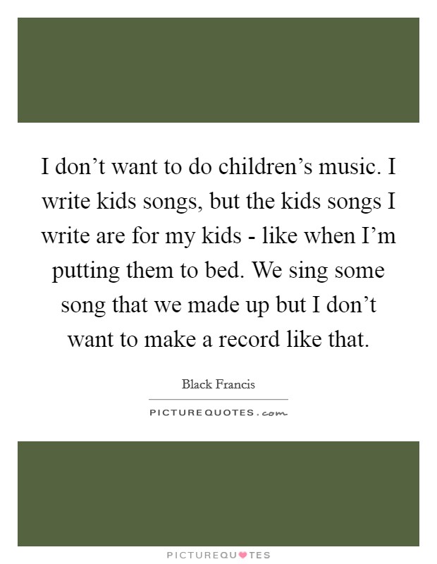 I don't want to do children's music. I write kids songs, but the kids songs I write are for my kids - like when I'm putting them to bed. We sing some song that we made up but I don't want to make a record like that Picture Quote #1