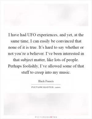 I have had UFO experiences, and yet, at the same time, I can easily be convinced that none of it is true. It’s hard to say whether or not you’re a believer. I’ve been interested in that subject matter, like lots of people. Perhaps foolishly, I’ve allowed some of that stuff to creep into my music Picture Quote #1