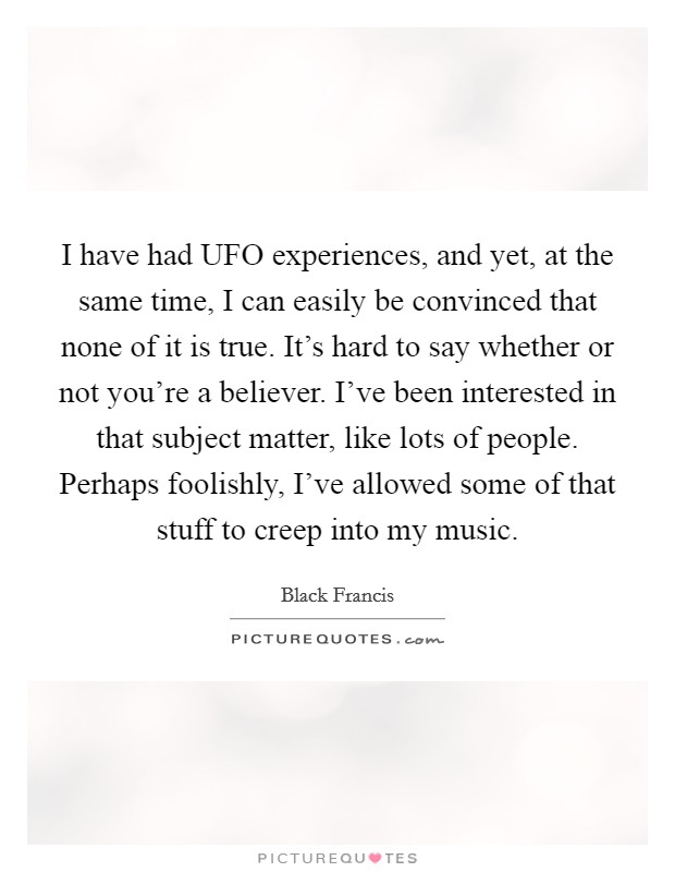 I have had UFO experiences, and yet, at the same time, I can easily be convinced that none of it is true. It's hard to say whether or not you're a believer. I've been interested in that subject matter, like lots of people. Perhaps foolishly, I've allowed some of that stuff to creep into my music Picture Quote #1