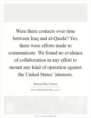 Were there contacts over time between Iraq and al-Qaeda? Yes, there were efforts made to communicate. We found no evidence of collaboration in any effort to mount any kind of operation against the United States’ interests Picture Quote #1