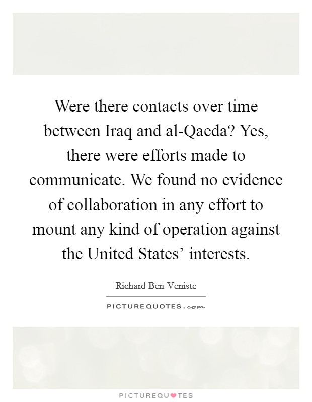 Were there contacts over time between Iraq and al-Qaeda? Yes, there were efforts made to communicate. We found no evidence of collaboration in any effort to mount any kind of operation against the United States' interests Picture Quote #1