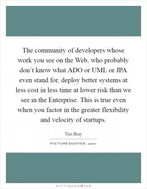 The community of developers whose work you see on the Web, who probably don’t know what ADO or UML or JPA even stand for, deploy better systems at less cost in less time at lower risk than we see in the Enterprise. This is true even when you factor in the greater flexibility and velocity of startups Picture Quote #1