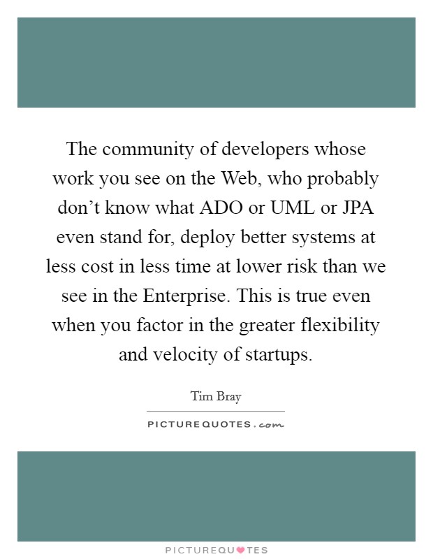 The community of developers whose work you see on the Web, who probably don't know what ADO or UML or JPA even stand for, deploy better systems at less cost in less time at lower risk than we see in the Enterprise. This is true even when you factor in the greater flexibility and velocity of startups Picture Quote #1