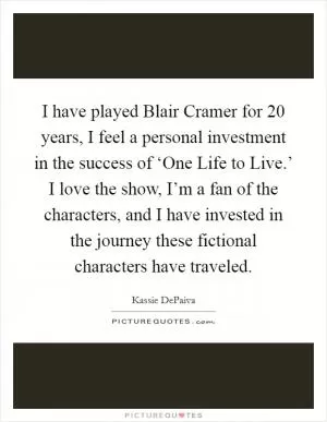 I have played Blair Cramer for 20 years, I feel a personal investment in the success of ‘One Life to Live.’ I love the show, I’m a fan of the characters, and I have invested in the journey these fictional characters have traveled Picture Quote #1