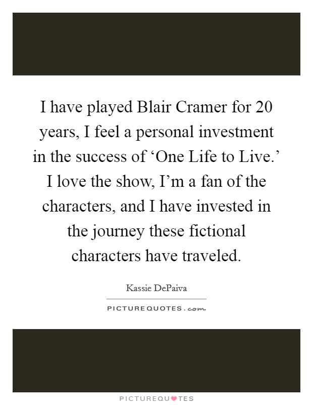 I have played Blair Cramer for 20 years, I feel a personal investment in the success of ‘One Life to Live.' I love the show, I'm a fan of the characters, and I have invested in the journey these fictional characters have traveled Picture Quote #1