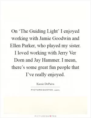 On ‘The Guiding Light’ I enjoyed working with Jamie Goodwin and Ellen Parker, who played my sister. I loved working with Jerry Ver Dorn and Jay Hammer. I mean, there’s some great fun people that I’ve really enjoyed Picture Quote #1