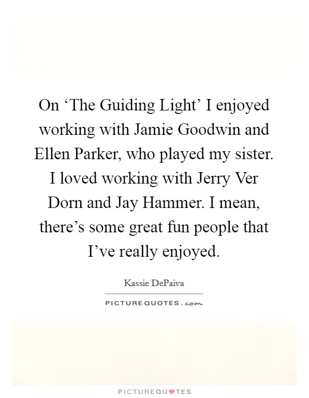 On ‘The Guiding Light' I enjoyed working with Jamie Goodwin and Ellen Parker, who played my sister. I loved working with Jerry Ver Dorn and Jay Hammer. I mean, there's some great fun people that I've really enjoyed Picture Quote #1