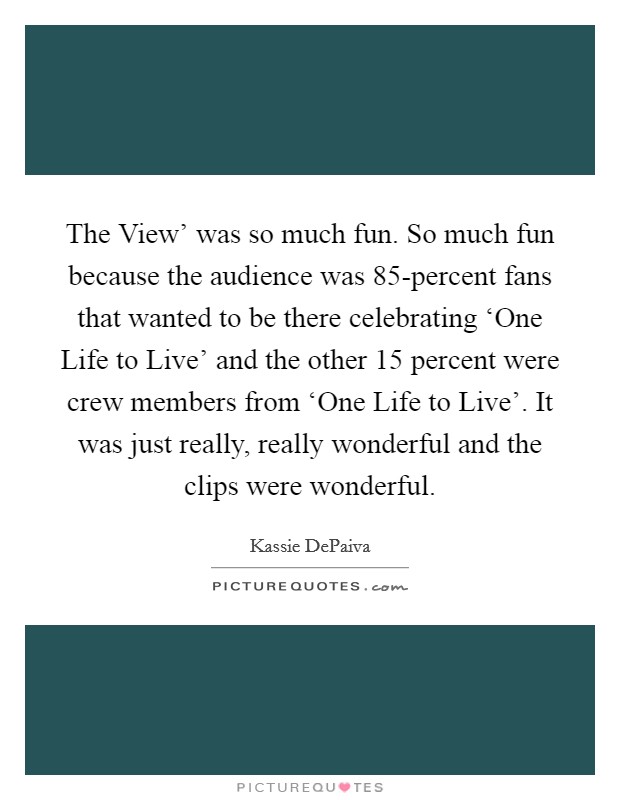 The View' was so much fun. So much fun because the audience was 85-percent fans that wanted to be there celebrating ‘One Life to Live' and the other 15 percent were crew members from ‘One Life to Live'. It was just really, really wonderful and the clips were wonderful Picture Quote #1