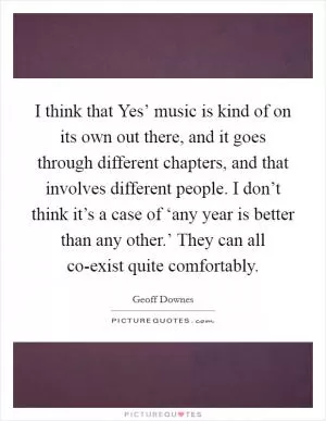 I think that Yes’ music is kind of on its own out there, and it goes through different chapters, and that involves different people. I don’t think it’s a case of ‘any year is better than any other.’ They can all co-exist quite comfortably Picture Quote #1