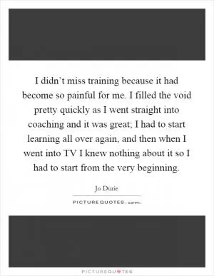I didn’t miss training because it had become so painful for me. I filled the void pretty quickly as I went straight into coaching and it was great; I had to start learning all over again, and then when I went into TV I knew nothing about it so I had to start from the very beginning Picture Quote #1