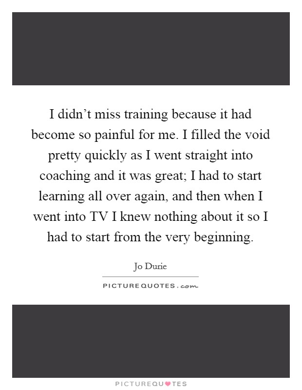 I didn't miss training because it had become so painful for me. I filled the void pretty quickly as I went straight into coaching and it was great; I had to start learning all over again, and then when I went into TV I knew nothing about it so I had to start from the very beginning Picture Quote #1