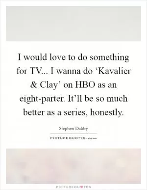 I would love to do something for TV... I wanna do ‘Kavalier and Clay’ on HBO as an eight-parter. It’ll be so much better as a series, honestly Picture Quote #1
