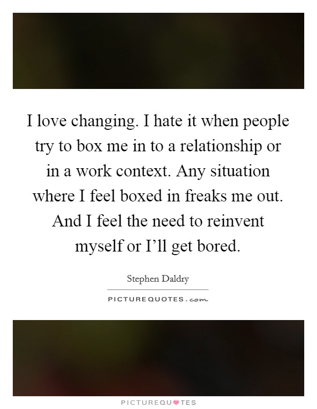 I love changing. I hate it when people try to box me in to a relationship or in a work context. Any situation where I feel boxed in freaks me out. And I feel the need to reinvent myself or I'll get bored Picture Quote #1