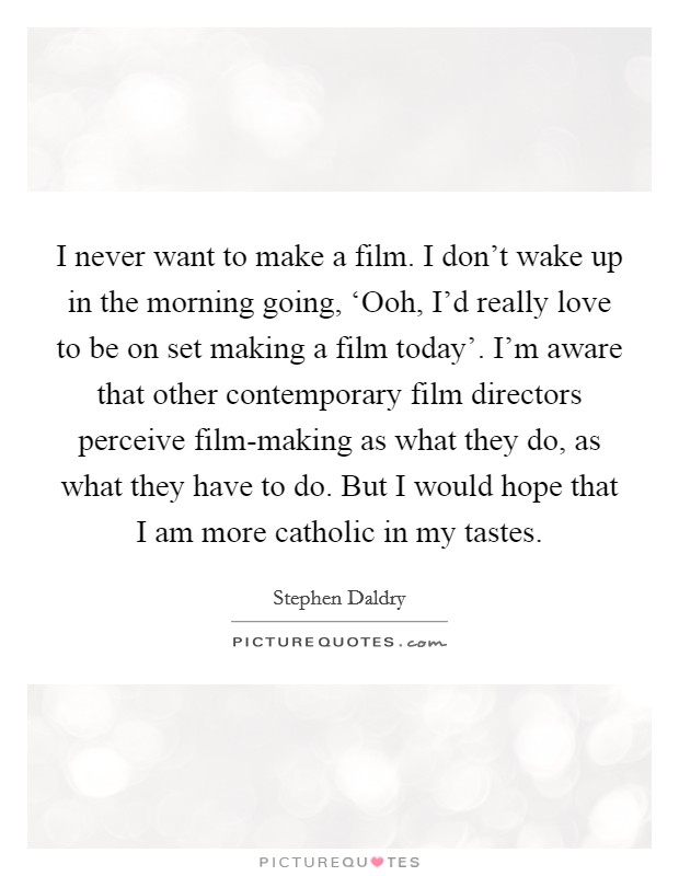I never want to make a film. I don't wake up in the morning going, ‘Ooh, I'd really love to be on set making a film today'. I'm aware that other contemporary film directors perceive film-making as what they do, as what they have to do. But I would hope that I am more catholic in my tastes Picture Quote #1
