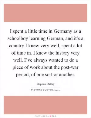 I spent a little time in Germany as a schoolboy learning German, and it’s a country I knew very well, spent a lot of time in. I knew the history very well. I’ve always wanted to do a piece of work about the post-war period, of one sort or another Picture Quote #1