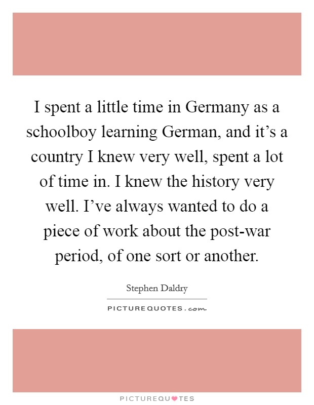 I spent a little time in Germany as a schoolboy learning German, and it's a country I knew very well, spent a lot of time in. I knew the history very well. I've always wanted to do a piece of work about the post-war period, of one sort or another Picture Quote #1