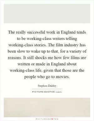 The really successful work in England tends to be working-class writers telling working-class stories. The film industry has been slow to wake up to that, for a variety of reasons. It still shocks me how few films are written or made in England about working-class life, given that those are the people who go to movies Picture Quote #1