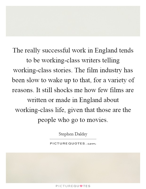The really successful work in England tends to be working-class writers telling working-class stories. The film industry has been slow to wake up to that, for a variety of reasons. It still shocks me how few films are written or made in England about working-class life, given that those are the people who go to movies Picture Quote #1