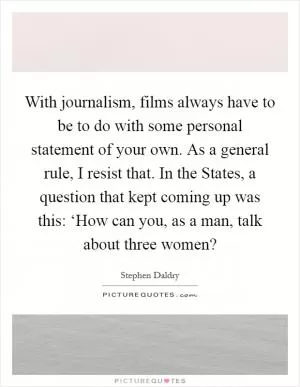 With journalism, films always have to be to do with some personal statement of your own. As a general rule, I resist that. In the States, a question that kept coming up was this: ‘How can you, as a man, talk about three women? Picture Quote #1