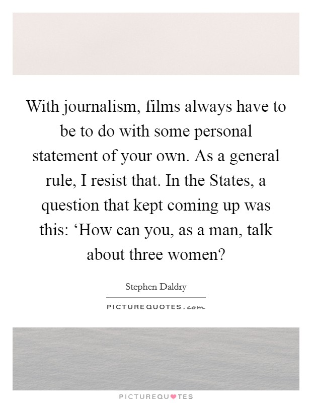 With journalism, films always have to be to do with some personal statement of your own. As a general rule, I resist that. In the States, a question that kept coming up was this: ‘How can you, as a man, talk about three women? Picture Quote #1