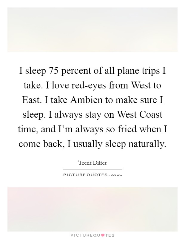 I sleep 75 percent of all plane trips I take. I love red-eyes from West to East. I take Ambien to make sure I sleep. I always stay on West Coast time, and I'm always so fried when I come back, I usually sleep naturally Picture Quote #1
