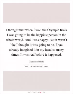 I thought that when I won the Olympic trials I was going to be the happiest person in the whole world. And I was happy. But it wasn’t like I thought it was going to be. I had already imagined it in my head so many times. It was real before it happened Picture Quote #1
