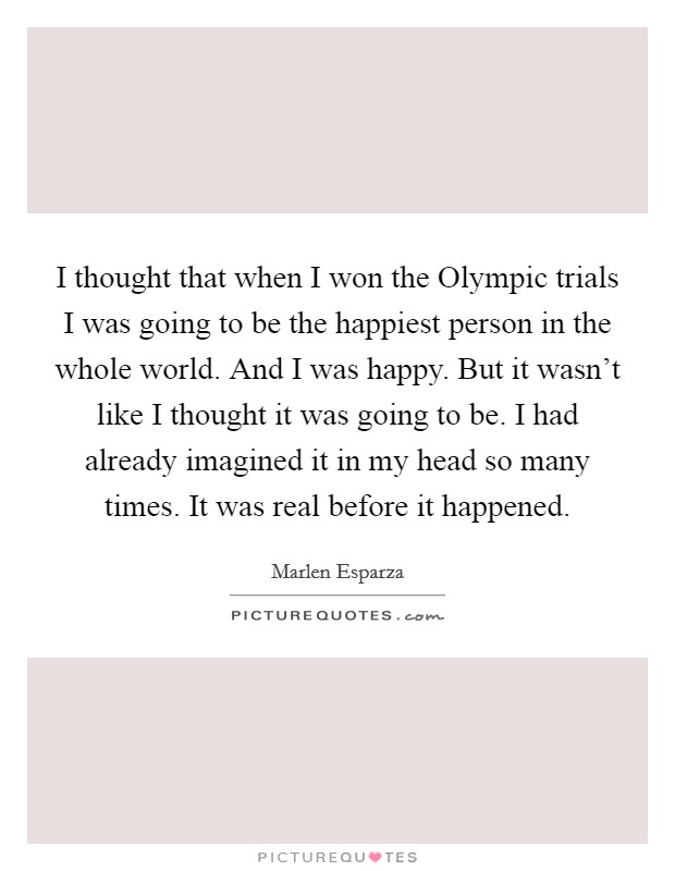 I thought that when I won the Olympic trials I was going to be the happiest person in the whole world. And I was happy. But it wasn't like I thought it was going to be. I had already imagined it in my head so many times. It was real before it happened Picture Quote #1
