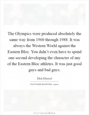 The Olympics were produced absolutely the same way from 1960 through 1988. It was always the Western World against the Eastern Bloc. You didn’t even have to spend one second developing the character of any of the Eastern Bloc athletes. It was just good guys and bad guys Picture Quote #1