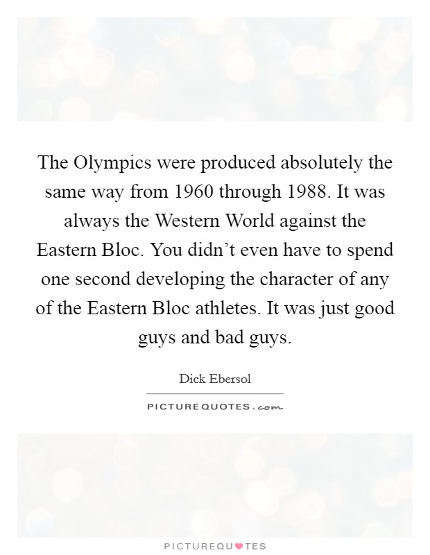 The Olympics were produced absolutely the same way from 1960 through 1988. It was always the Western World against the Eastern Bloc. You didn't even have to spend one second developing the character of any of the Eastern Bloc athletes. It was just good guys and bad guys Picture Quote #1