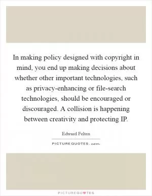 In making policy designed with copyright in mind, you end up making decisions about whether other important technologies, such as privacy-enhancing or file-search technologies, should be encouraged or discouraged. A collision is happening between creativity and protecting IP Picture Quote #1