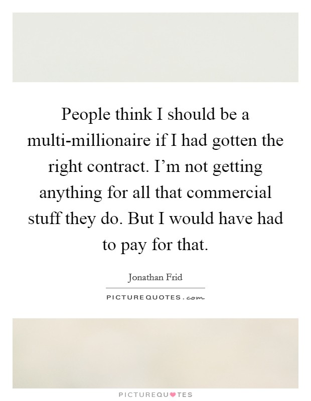 People think I should be a multi-millionaire if I had gotten the right contract. I'm not getting anything for all that commercial stuff they do. But I would have had to pay for that Picture Quote #1